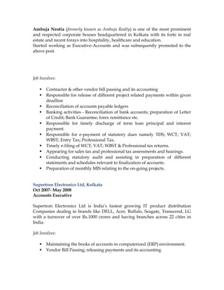 Ambuja Neotia (formerly known as Ambuja Realty) is one of the most prominent
and respected corporate houses headquartered in Kolkata with its forte in real
estate and recent forays into hospitality, healthcare and education.
Started working as Executive-Accounts and was subsequently promoted to the
above post.
Job Involves:
 Contractor & other vendor bill passing and its accounting
 Responsible for release of different project related payments within given
deadline
 Reconciliation of accounts payable ledgers
 Banking activities - Reconciliation of bank accounts; preparation of Letter
of Credit; Bank Guarantee; forex remittance etc.
 Responsible for timely discharge of term loan principal and interest
payment.
 Responsible for e-payment of statutory dues namely TDS; WCT; VAT;
WBST; Entry Tax; Professional Tax.
 Timely e-filing of WCT; VAT; WBST & Professional tax returns.
 Appearing for sales tax and professional tax assessments and hearings.
 Conducting statutory audit and assisting in preparation of different
statements and schedules relevant to finalization of accounts.
 Preparation of monthly MIS relating to the on-going projects.
Supertron Electronics Ltd, Kolkata
Oct 2007- May 2008
Accounts Executive
Supertron Electronics Ltd is India’s fastest growing IT product distribution
Companies dealing in brands like DELL, Acer, Buffalo, Seagate, Transcend, LG
with a turnover of over Rs.1000 crores and having branches across 22 cities in
India.
Job Involves:
 Maintaining the books of accounts in computerized (ERP) environment.
 Vendor Bill Passing; releasing payments and its accounting.
 