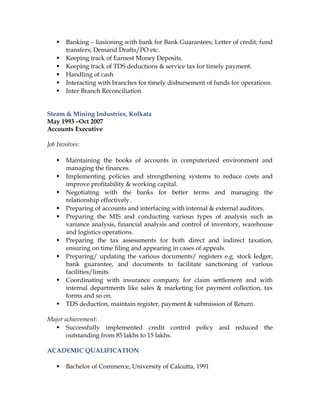  Banking – liasioning with bank for Bank Guarantees; Letter of credit; fund
transfers; Demand Drafts/PO etc.
 Keeping track of Earnest Money Deposits.
 Keeping track of TDS deductions & service tax for timely payment.
 Handling of cash
 Interacting with branches for timely disbursement of funds for operations.
 Inter Branch Reconciliation
Steam & Mining Industries, Kolkata
May 1993 –Oct 2007
Accounts Executive
Job Involves:
 Maintaining the books of accounts in computerized environment and
managing the finances.
 Implementing policies and strengthening systems to reduce costs and
improve profitability & working capital.
 Negotiating with the banks for better terms and managing the
relationship effectively.
 Preparing of accounts and interfacing with internal & external auditors.
 Preparing the MIS and conducting various types of analysis such as
variance analysis, financial analysis and control of inventory, warehouse
and logistics operations.
 Preparing the tax assessments for both direct and indirect taxation,
ensuring on time filing and appearing in cases of appeals.
 Preparing/ updating the various documents/ registers e.g. stock ledger,
bank guarantee, and documents to facilitate sanctioning of various
facilities/limits.
 Coordinating with insurance company for claim settlement and with
internal departments like sales & marketing for payment collection, tax
forms and so on.
 TDS deduction, maintain register, payment & submission of Return.
Major achievement:
 Successfully implemented credit control policy and reduced the
outstanding from 85 lakhs to 15 lakhs.
ACADEMIC QUALIFICATION
 Bachelor of Commerce, University of Calcutta, 1991
 