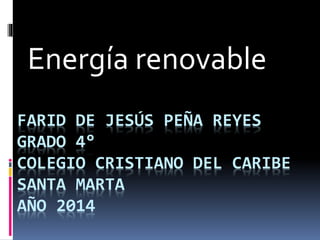 Energía renovable 
FARID DE JESÚS PEÑA REYES 
GRADO 4° 
COLEGIO CRISTIANO DEL CARIBE 
SANTA MARTA 
AÑO 2014 
 