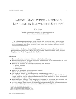OpenStax-CNX module: m14754 1
Farideh Mashayekh - Lifelong
Learning in Knowledge Society
*
Ken Udas
This work is produced by OpenStax-CNX and licensed under the
Creative Commons Attribution License 2.0„
Abstract
Dr. Farideh Mashayekh contribution to the "OSS and OER in Education Series." In this post, she
shares share some of her thoughts about the importance and nature of adult learning in a knowledge
society, opening ample opportunities for the rest of us to connect these topics with open source software
and open educational resources.
note: Author - Dr. Farideh Mashayekh (Bazargan), "Lifelong Learning in Knowledge Society".
Originally submitted May 29th, 2007 to the OSS and OER in Education Series, Terra Incognita
blog (Penn State World Campus), edited by Ken Udas.
1 Prelude
• The new millennium requires new vision and understanding of learning.
• Transition from Industrial Society to Information and Knowledge Society has its impacts on social,
economic and cultural aspects of life.
• What are the impacts of the transition to Information Age
1
regarding:
· personal fulllment
· citizenship
· employability
• What are the implications of this transition on learning?
• What is the vision of future learning?
• How can we be prepared for an Information Age and a Knowledge Society
2
?
• In a technology-enabled, lifelong learning environment, digital literacy (e-skills), scientic literacy,
cultural literacy, in addition to key competencies, are the critical perquisites for access, participation,
and learning to live together in peace.
• With the advent of e-learning, some believed that the panacea for learning had been discovered. But
without a holistic approach to learning, technology by itself can't bring any change.
• In a world of active lifelong learning, an individual's skills portfolio will be built and documented based
on a mix of real-life experiences, achievements, and formal learning certications.
*Version 1.5: Mar 7, 2009 5:25 am -0600
„http://creativecommons.org/licenses/by/2.0/
1http://en.wikipedia.org/wiki/Information_Age
2http://en.wikipedia.org/wiki/Knowledge_society
http://cnx.org/content/m14754/1.5/
 