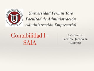 Universidad Fermín Toro
Facultad de Administración
Administración Empresarial
Contabilidad I -
SAIA
Estudiante:
Farid W. Jacobo G.
19347383
 