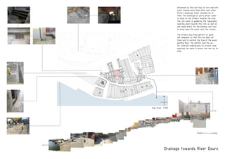 PRODUCEDBYANAUTODESKEDUCATIONALPRODUCT
PRODUCEDBYANAUTODESKEDUCATIONALPRODUCT
PRODUCEDBYANAUTODESKEDUCATIONALPRODUCT
Drainage towards River Douro
Influenced by the roof tops of turn end with
water flowing down them after each other,
Porto’s landscape itself reminded me of
them. The landscape of porto allows water
to drain on the streets towards the river.
The rain water is guided by the topography
lowering down towards the river as well as
man made drains for the building roof tops
to bring down the water onto the streets.
The streets also have gutters to guide
the rainwater so that the city does not
flood and to controll the flow of the water
gushing down. The gutters lead the wa-
ter collected underground its streets later
exposing the water to enter the river by its
ends.
Start End
Map Scale- 1:1000
N
 