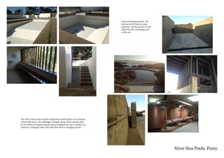 Alver Siza Pools, Porto
The visit to siza’s pools in porto inspired me work further on to propose
a local bath house. The challenges i thought about where storing water
for the baths and sequencing the spaces leading from one to another, e.g
enterance, changing room, and pools then back to changing rooms.
Sizas swimmmimg pools , the
pictures to left from an open
park area and the picture on the
right from the swimming pool
on the sea
 