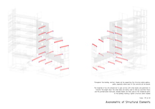 Axonometric of Structural Elements
Throughout the building, vertical i beams will be supporting the structure where applica-
pable, especially where most of the concrete will be placed.
The longitude of my site allowed me to span acrross with steel beams and padstones to
transfer the weight down. the steel bems are mainly used to hold up conctrete floors
and the prefabricated staircases. Wooden Beams are then used on the residencial parts
of the building creating a lighter structure where needed
PRODUCEDBYANAUTODESKEDUCATIONALPRODUCT
PRODUCEDBYANAUTODESKEDUCATIONALPRODUCT
PRODUCEDBYANAUTODESKEDUCATIONALPRODUCT
PRODUCEDBYANAUTODESKEDUCATIONALPRODUCT
The longitude of my site allowed me to span acrross with steel beams and padstones to transfer the weight
the steel bems are mainly used to hold up conctrete floors and the prefabricated stair
Wooden Beams are then used on the residencial parts of the building creating a lighter structure where n
Scale- 1:75 at A1
 