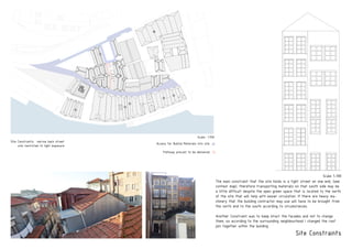 Site Constraints
Scale 1-100
Site Constraints: narrow back street
site restricted to light exposure
PRODUCEDBYANAUTODESKEDUCATIONALPRODUCT
PRODUCEDBYANAUTODESKEDUCATIONALPRODUCT
PRODUCEDBYANAUTODESKEDUCATIONALPRODUCT
Access for Builind Materials into site
Pathway precast to be delivered
Scale- 1:750
The main constraint that the site holds is a tight street on one end, (see
context map), therefore transporting materials on that south side may be
a little difficult despite the open green space that is located to the north
of the site that will help with easier circulation. If there are heavy ma-
chinery that the building contractor may use will have to be brought from
the north end to the south according to circumstances.
Another Constraint was to keep intact the facades and not to change
them, so according to the surrounding neighbourhood i changed the roof
join together within the building
 