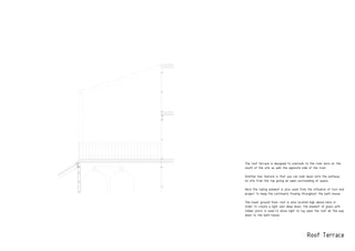 Roof Terrace
The roof terrace is designed to overlook to the river duro on the
south of the site as well the opposite side of the river.
Another key feature is that you can look dwon onto the pathway
on site from the top giving an open surrounding of space.
Here the railing element is also used from the influence of turn end
project to keep the continuety flowing throughout the bath house.
The lower ground floor roof is also located high above here in
order to create a light well deep down, the element of glass with
timber joists is used to allow light to ray upon the roof all the way
down to the bath house.
PRODUCED BY AN AUTODESK EDUCATIONAL PRODUCT
PRODUCEDBYANAUTODESKEDUCATIONALPRODUCT
PRODUCEDBYANAUTODESKEDUCATIONALPRODUCT
 