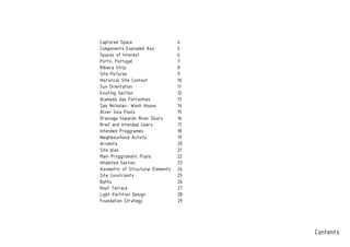 Contents
Captured Space
Components Exploded Axo
Spaces of Interest
Porto, Portugal
Ribiera Strip
Site Pictures
Historical Site Context
Sun Orientation
Existing Section
Alameda das Fontainhas
Sao Nicholao- Wash House
Alver Siza Pools
Drainage towards River Douro
Brief and Intended Users
Intended Proggrames
Neighbourhood Activty
Arrebita
Site plan
Main Proggramatic Plans
Inhabited Section
Axometric of Structural Elements
Site Constraints
Baths
Roof Terrace
Light Partition Design
Foundation Strategy
4
5
6
7
8
9
10
11
12
13
14
15
16
17
18
19
20
21
22
23
24
25
26
27
28
29
 