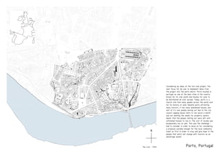 Porto, Portugal
Considering my ideas of the turn end project, the
next focus for me was to implement ideas from
the project into the porto distric. Porto located in
portugal as one of the main cities in the country
known for its vine yards and houses for wine to
be distributed all over europe. Today, porto is a
tourist site that many people across the world visit
for its history of wine. Despite porto attracting
many tourists, it has many abandoned houses and
alot of it’s own poeple moving out due to the city
council capping house rents to ten euros a month
and not meeting the needs for property owners
meant that the people renting out were left with
unfinished houses to live in. The cost of income was
excepionally low as well. This was the challenge i
had to consider in order to move on for considering
a proposal suitable enough for the local community
itself as first in order to stay and give hope to the
people that porto will change with tourists as an
advantage aswell.
from
London
to
Portugal,
Porto
Map scale - 1:5000
N
 