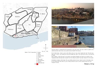Ribiera Strip
N
Map scale - 1:5000
Francisco
VictoriaTaipas
S. Bento
Santa
Clara
Clerigos
Ribeira/Barredo
Avenida
da
Ponte
Mouzinho
/
Flores
S.E.
1- Clerigos
2- Taipas
3- Victoria
4- Aveni da Ponte
5- S. Bento
6- S.E.
7- Santa Clara
8- Mouzinho/Flores
9- Francisco
10- Ribeira/Barredo
Names of the 10 operaations:
Site:
The porto district is seperated with 10 opertaions by the local council. This was in order to seperate and
understand what areas locals use and what ares will benefit the tourists.
Out of these areas i chose to work in the ribiera strip as it was closer towards the river. The river was
important to me as i was looking into the way drainage was used in turn end and the flow of the direction
of water.
Here in Ribiera i found that most of the water was drained throughout the area by its streets as the
topography hight decreased down towards the river making the water flow down towards the river easier.
Intenteding to design a bath house, this was another priority to why i chose to work in the ribiera strip.
As this would allow more ideas for me to design withing the flow of water draining towrds the river
throught the area.
B
A
B
A
 