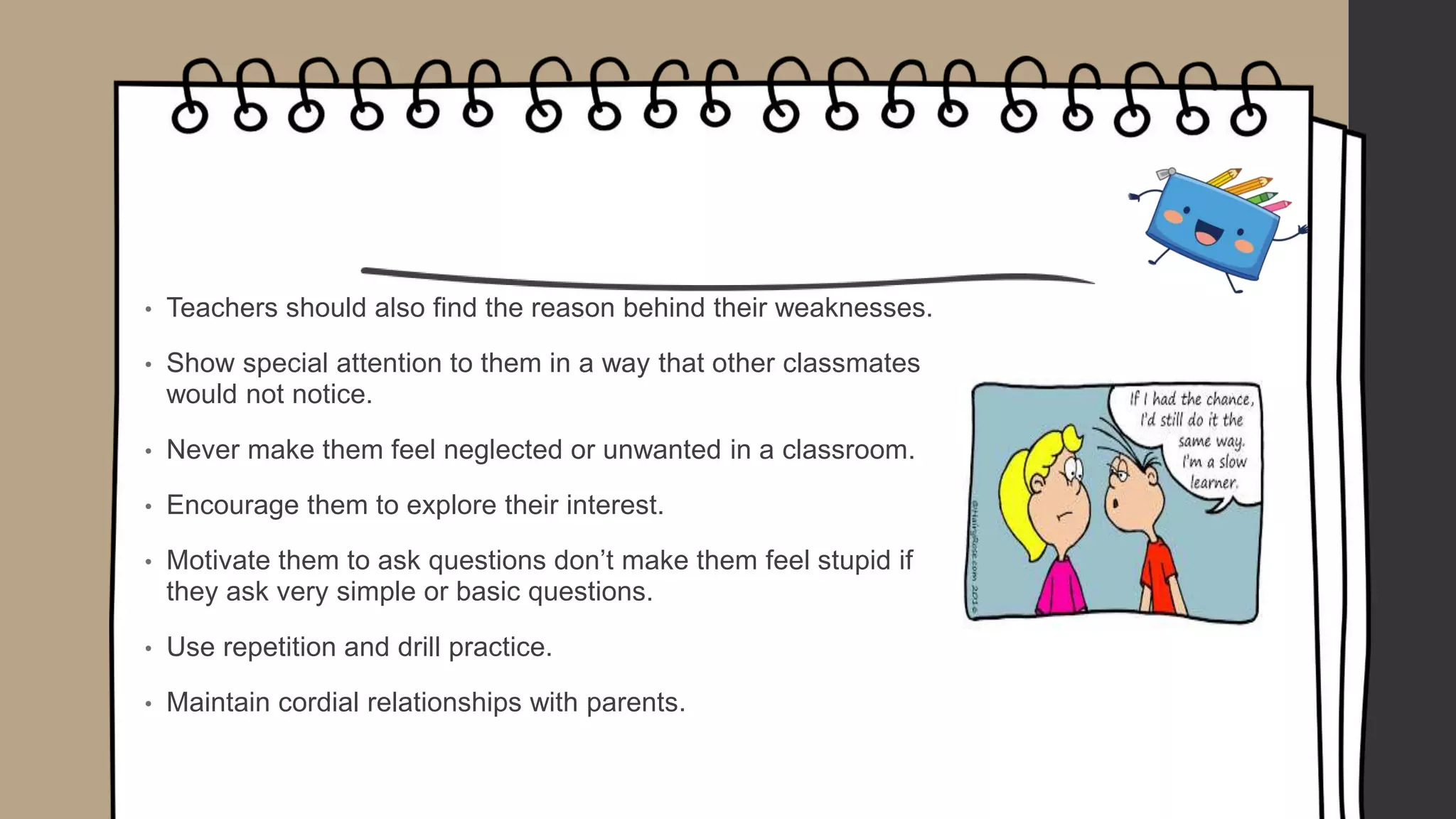 • Teachers should also find the reason behind their weaknesses.
• Show special attention to them in a way that other classmates
would not notice.
• Never make them feel neglected or unwanted in a classroom.
• Encourage them to explore their interest.
• Motivate them to ask questions don’t make them feel stupid if
they ask very simple or basic questions.
• Use repetition and drill practice.
• Maintain cordial relationships with parents.
 
