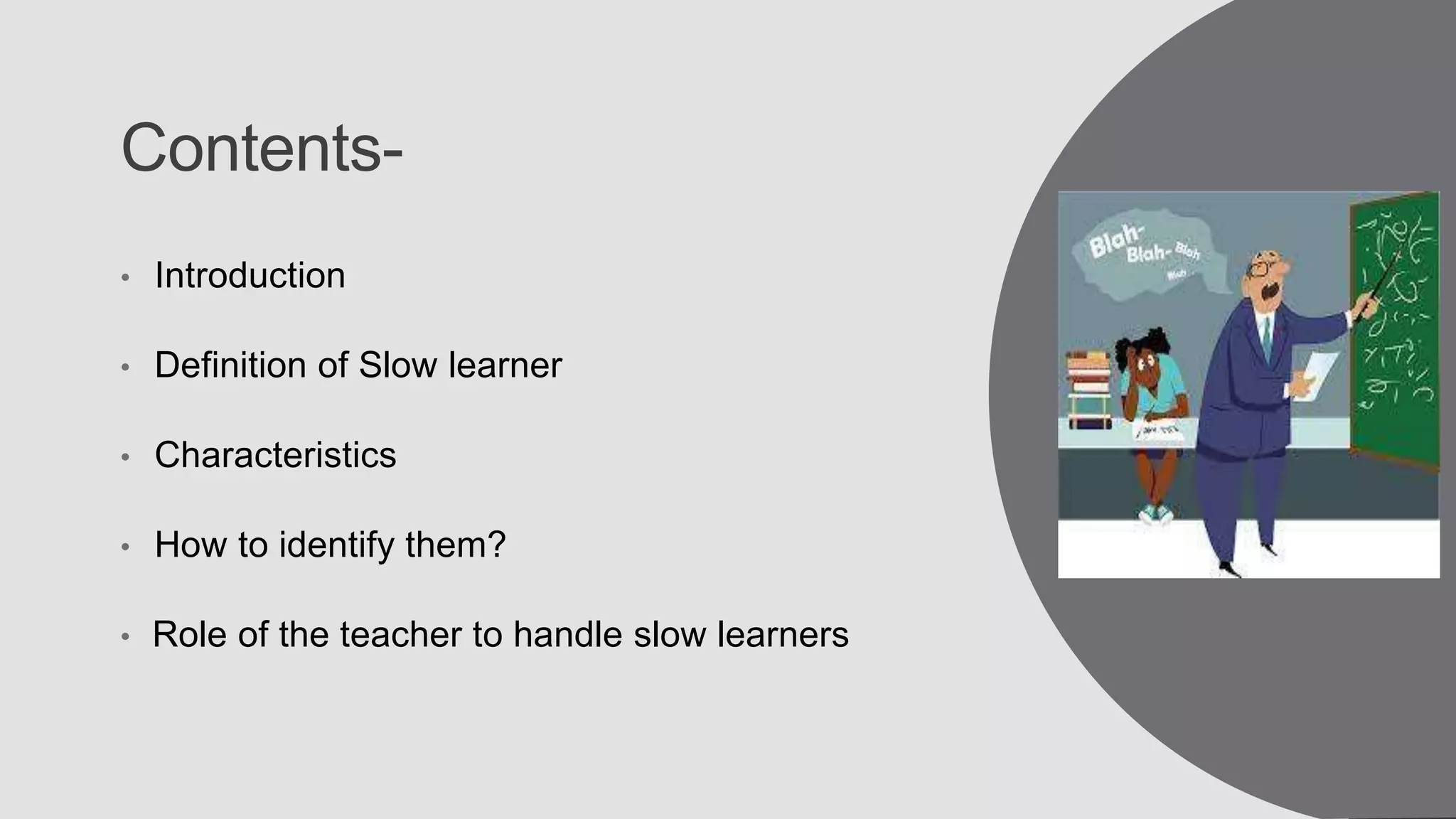 Contents-
• Introduction
• Definition of Slow learner
• Characteristics
• How to identify them?
• Role of the teacher to handle slow learners
 
