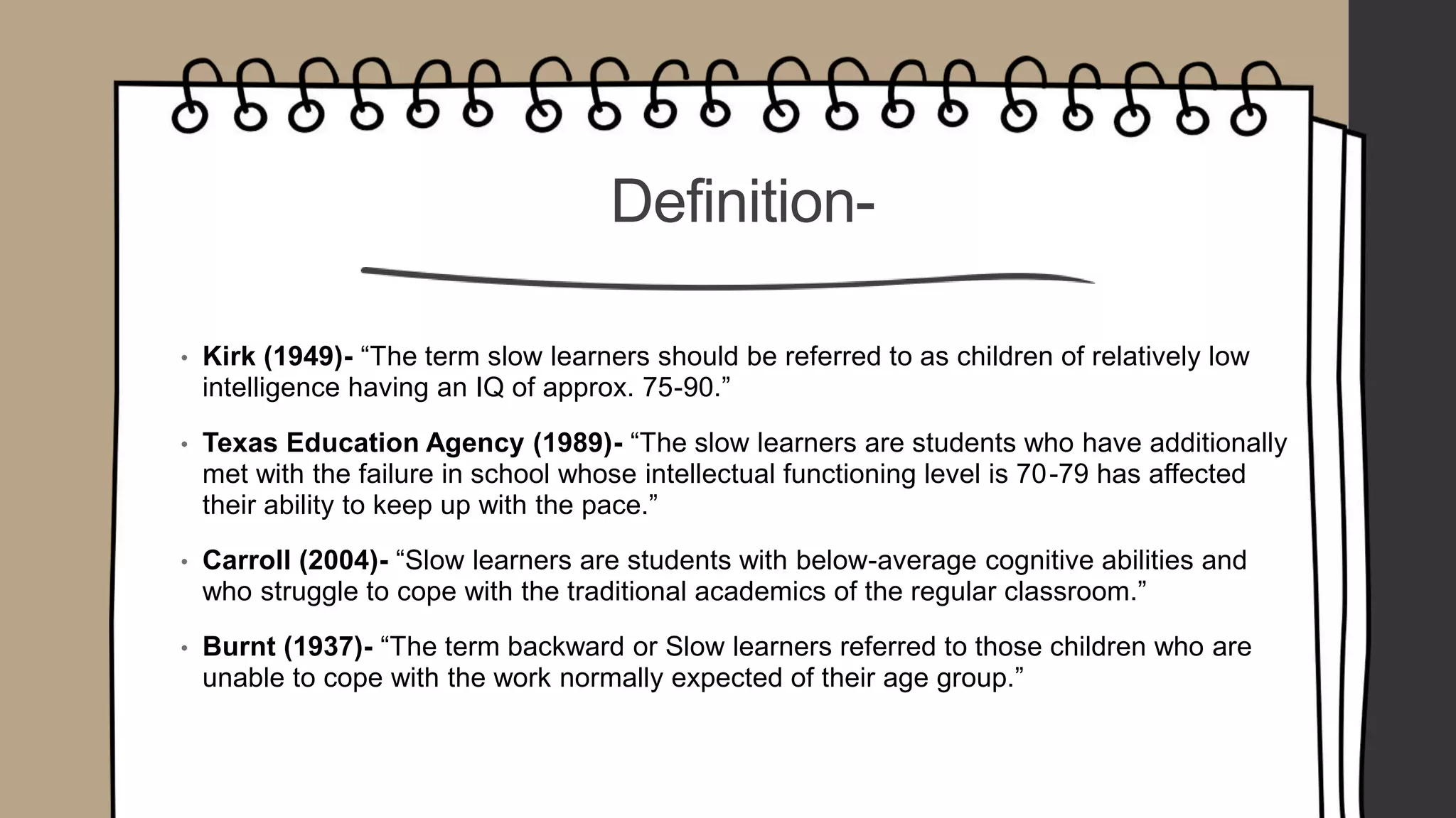 Definition-
• Kirk (1949)- “The term slow learners should be referred to as children of relatively low
intelligence having an IQ of approx. 75-90.”
• Texas Education Agency (1989)- “The slow learners are students who have additionally
met with the failure in school whose intellectual functioning level is 70-79 has affected
their ability to keep up with the pace.”
• Carroll (2004)- “Slow learners are students with below-average cognitive abilities and
who struggle to cope with the traditional academics of the regular classroom.”
• Burnt (1937)- “The term backward or Slow learners referred to those children who are
unable to cope with the work normally expected of their age group.”
 