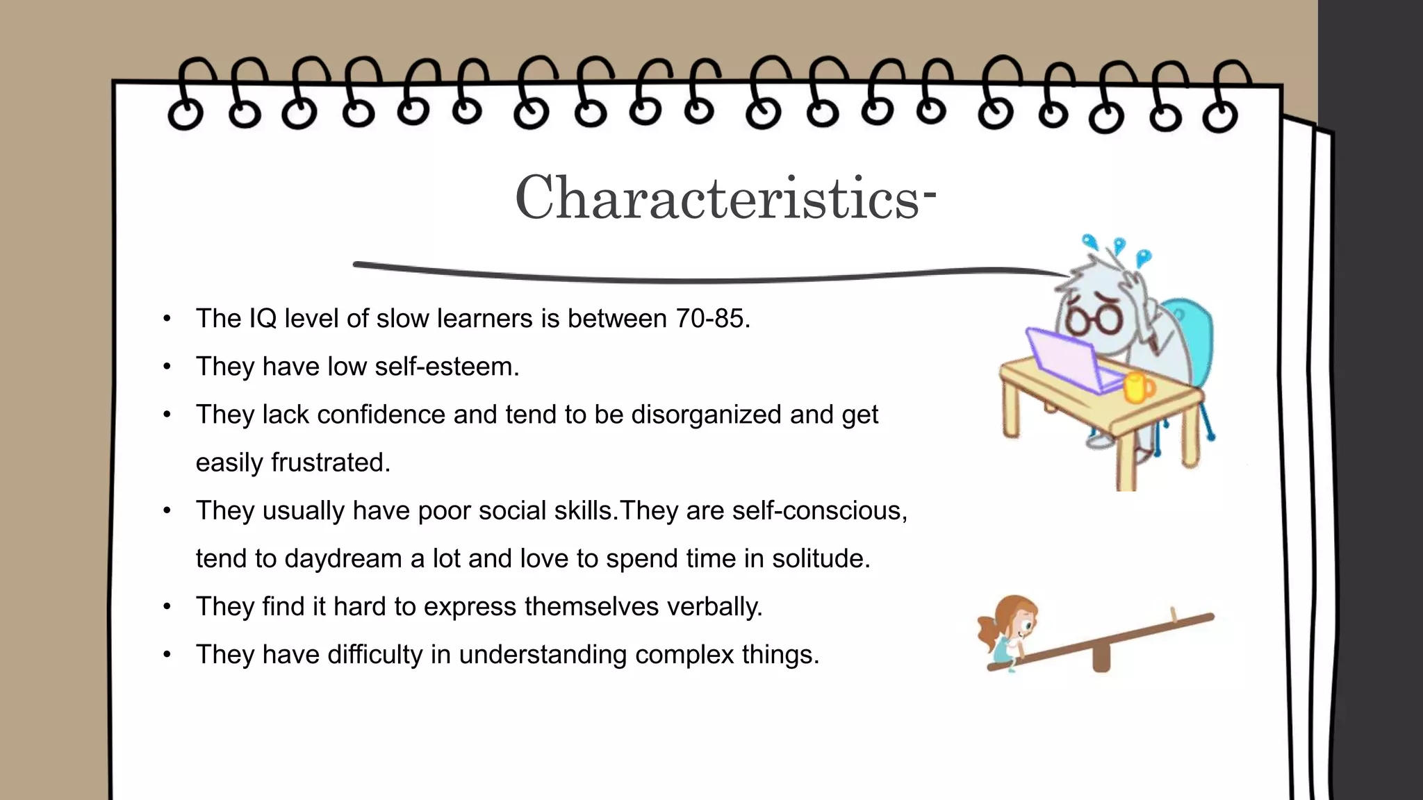 Characteristics-
• The IQ level of slow learners is between 70-85.
• They have low self-esteem.
• They lack confidence and tend to be disorganized and get
easily frustrated.
• They usually have poor social skills.They are self-conscious,
tend to daydream a lot and love to spend time in solitude.
• They find it hard to express themselves verbally.
• They have difficulty in understanding complex things.
 