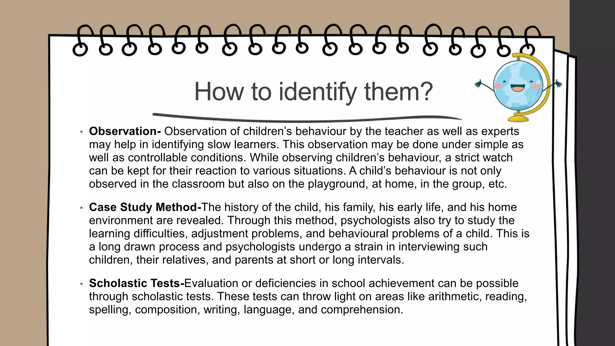 How to identify them?
• Observation- Observation of children’s behaviour by the teacher as well as experts
may help in identifying slow learners. This observation may be done under simple as
well as controllable conditions. While observing children’s behaviour, a strict watch
can be kept for their reaction to various situations. A child’s behaviour is not only
observed in the classroom but also on the playground, at home, in the group, etc.
• Case Study Method-The history of the child, his family, his early life, and his home
environment are revealed. Through this method, psychologists also try to study the
learning difficulties, adjustment problems, and behavioural problems of a child. This is
a long drawn process and psychologists undergo a strain in interviewing such
children, their relatives, and parents at short or long intervals.
• Scholastic Tests-Evaluation or deficiencies in school achievement can be possible
through scholastic tests. These tests can throw light on areas like arithmetic, reading,
spelling, composition, writing, language, and comprehension.
 