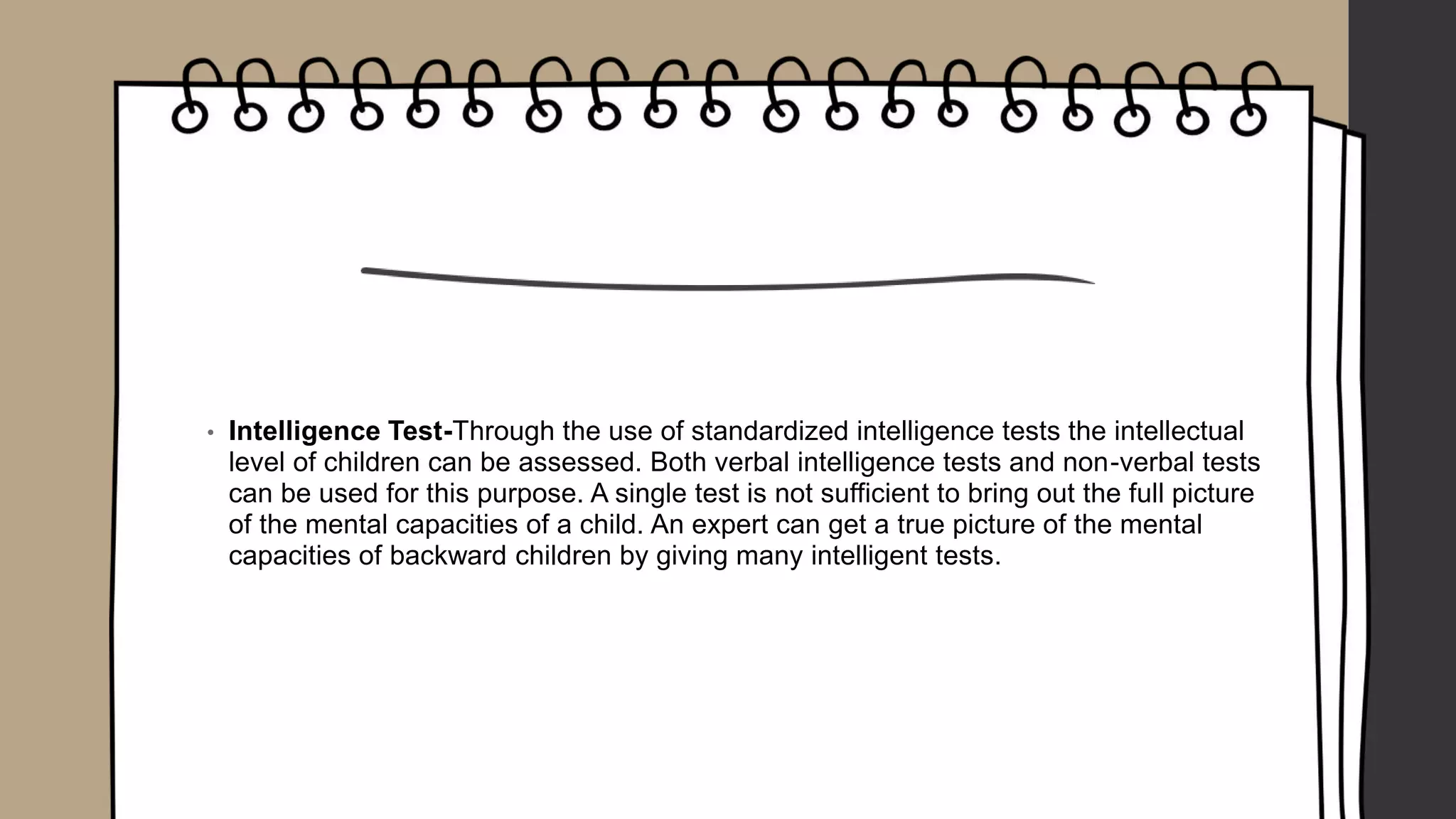 • Intelligence Test-Through the use of standardized intelligence tests the intellectual
level of children can be assessed. Both verbal intelligence tests and non-verbal tests
can be used for this purpose. A single test is not sufficient to bring out the full picture
of the mental capacities of a child. An expert can get a true picture of the mental
capacities of backward children by giving many intelligent tests.
 