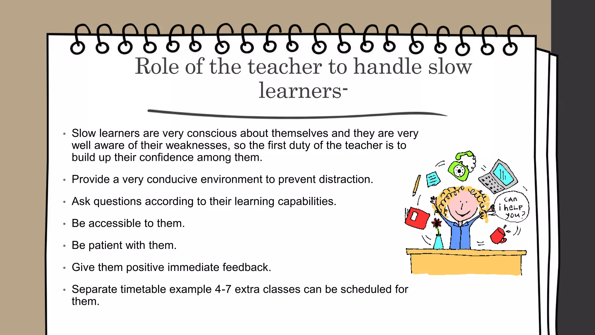 Role of the teacher to handle slow
learners-
• Slow learners are very conscious about themselves and they are very
well aware of their weaknesses, so the first duty of the teacher is to
build up their confidence among them.
• Provide a very conducive environment to prevent distraction.
• Ask questions according to their learning capabilities.
• Be accessible to them.
• Be patient with them.
• Give them positive immediate feedback.
• Separate timetable example 4-7 extra classes can be scheduled for
them.
 