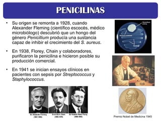 • Su origen se remonta a 1928, cuando
Alexander Fleming (científico escocés, médico
microbiólogo) descubrió que un hongo del
género Penicillium producía una sustancia
capaz de inhibir el crecimiento del S. aureus.
• En 1938, Florey, Chain y colaboradores,
purificaron la penicilina e hicieron posible su
producción comercial.
• En 1941 se inician ensayos clínicos en
pacientes con sepsis por Streptococcus y
Staphylococcus.
PENICILINAS
PENICILINAS
Premio Nobel de Medicina 1945
 