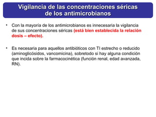 • Con la mayoría de los antimicrobianos es innecesaria la vigilancia
de sus concentraciones séricas (está bien establecida la relación
dosis – efecto).
• Es necesaria para aquellos antibióticos con TI estrecho o reducido
(aminoglicósidos, vancomicina), sobretodo si hay alguna condición
que incida sobre la farmacocinética (función renal, edad avanzada,
RN).
Vigilancia de las concentraciones séricas
Vigilancia de las concentraciones séricas
de los antimicrobianos
de los antimicrobianos
 