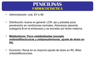 • Administración: oral, EV e IM.
• Distribución: buena en general. LCR, ojo y próstata poca
penetración en condiciones normales. Atraviesan placenta
(categoría B en el embarazo) y se excretan por leche materna.
• Metabolismo: Poco metabolizadas (excepto
antiestafilocóccicas y antipseudomonas, ajuste de dosis en
IH).
• Excreción: Renal en su mayoría (ajuste de dosis en IR). Biliar:
antiestafilococcicas.
PENICILINAS
PENICILINAS
FARMACOCINETICA
FARMACOCINETICA
 