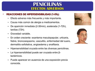 • REACCIONES DE HIPERSENSIBILIDAD (1-5%):
REACCIONES DE HIPERSENSIBILIDAD (1-5%):
– Efecto adverso más frecuente y más importante.
– Causa más común de alergia a medicamentos.
– De aparición inmediata (2-30min), acelerada (1-72h),
tardías (72h).
– Gravedad variable.
– En orden creciente: exantema maculopapular, urticaria,
fiebre, broncoespasmo, vasculitis, enfermedad del suero,
dermatitis exfoliativa, angioedema y anafilaxia.
– Hipersensibilidad cruzada entre las diversas penicilinas.
– La hipersensibilidad puede ser cruzada entre β-
lactámicos.
– Puede aparecer en ausencia de una exposición previa
conocida.
PENICILINAS
PENICILINAS
EFECTOS ADVERSOS
EFECTOS ADVERSOS
 