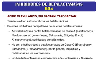 • ACIDO CLAVULANICO, SULBACTAM, TAZOBACTAM
ACIDO CLAVULANICO, SULBACTAM, TAZOBACTAM
• Tienen similitud estructural con los betalactámicos
• Potentes inhibidores competitivos de muchas betalactamasas:
– Actividad máxima contra betalactamasas de Clase A (estafilococos,
H influenzae, N. gonorrhoeae, Salmonella, Shigella, E. coli,
K. pneumoniae), codificadas por plásmidos.
– No son efectivos contra betalactamasas de Clase C (Enterobacter,
Citrobacter, y Pseudomonas), por lo general inducibles y
codificadas en los cromosomas
– Inhiben betalactamasas cromosómicas de Bacteroides y Moraxella.
INHIBIDORES DE BETALACTAMASAS
INHIBIDORES DE BETALACTAMASAS
IBLs
IBLs
 