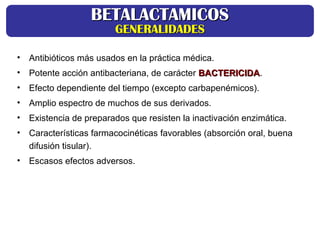 • Antibióticos más usados en la práctica médica.
• Potente acción antibacteriana, de carácter BACTERICIDA
BACTERICIDA.
• Efecto dependiente del tiempo (excepto carbapenémicos).
• Amplio espectro de muchos de sus derivados.
• Existencia de preparados que resisten la inactivación enzimática.
• Características farmacocinéticas favorables (absorción oral, buena
difusión tisular).
• Escasos efectos adversos.
BETALACTAMICOS
BETALACTAMICOS
GENERALIDADES
GENERALIDADES
 