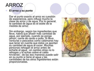 ARROZ El arroz y su punto Dar el punto exacto al arroz es cuestión de experiencia, pero influye mucho la clase de arroz y de agua. Por lo general, la cantidad de agua es el doble de la medida de arroz.  Sin embargo, según los ingredientes que lleve, habrá que añadir más cantidad de agua, por ejemplo, cuando se ponga jamón, carne de cerdo o pollo. Si lleva verduras o pescados como calamares hay que tener en cuenta que éstos ya aportan su cantidad de agua al cocer. Muchas personas rehogan el arroz antes de echarle el agua ; en cambio otras no lo rehogan y lo echan sobre el caldo hirviendo ; de las dos maneras puede salir en su punto si tiene el agua y las cantidades de los otros ingredientes están proporcionadas. 