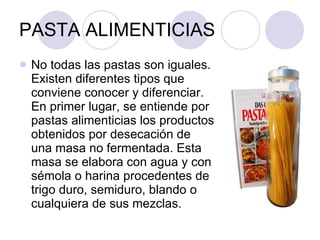 PASTA ALIMENTICIAS No todas las pastas son iguales. Existen diferentes tipos que conviene conocer y diferenciar. En primer lugar, se entiende por pastas alimenticias los productos obtenidos por desecación de una masa no fermentada. Esta masa se elabora con agua y con sémola o harina procedentes de trigo duro, semiduro, blando o cualquiera de sus mezclas. 