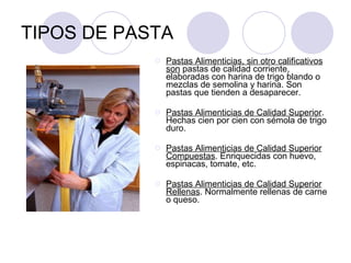 TIPOS DE PASTA Pastas Alimenticias, sin otro calificativos son  pastas de calidad corriente, elaboradas con harina de trigo blando o mezclas de semolina y harina. Son pastas que tienden a desaparecer.  Pastas Alimenticias de Calidad Superior . Hechas cien por cien con sémola de trigo duro.  Pastas Alimenticias de Calidad Superior Compuestas . Enriquecidas con huevo, espinacas, tomate, etc.  Pastas Alimenticias de Calidad Superior Rellenas . Normalmente rellenas de carne o queso.  