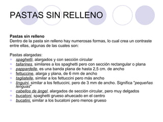 PASTAS SIN RELLENO Pastas sin relleno  Dentro de la pasta sin relleno hay numerosas formas, lo cual crea un contraste entre ellas, algunas de las cuales son: Pastas alargadas: spaghetti , alargados y con sección circular  tallarines , similares a los spaghetti pero con sección rectangular o plana  pappardelle , es una banda plana de hasta 2,5 cm. de ancho  fettuccine , alarga y plana, de 6 mm de ancho  tagliatelle , similar a los fettuccini pero más ancho  linguini , similar a los fettuccini, pero de 3 mm de ancho. Significa " pequeñas lenguas "  cabellos de ángel , alargados de sección circular, pero muy delgados  bucatoni , spaghetti grueso ahuecado en el centro  bucatini,  similar a los bucatoni pero menos grueso 