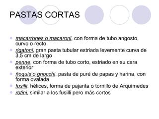 PASTAS CORTAS macarrones o macaroni , con forma de tubo angosto, curvo o recto  rigatoni , gran pasta tubular estriada levemente curva de 3,5 cm de largo  penne , con forma de tubo corto, estriado en su cara exterior  ñoquis o gnocchi , pasta de puré de papas y harina, con forma ovalada  fusilli , hélices, forma de pajarita o tornillo de Arquímedes  rotini , similar a los fusilli pero más cortos  