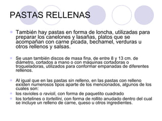 PASTAS RELLENAS También hay pastas en forma de loncha, utilizadas para preparar los canelones y lasañas, platos que se acompañan con carne picada, bechamel, verduras u otros rellenos y salsas. Se usan también discos de masa fina, de entre 8 y 13 cm. de diámetro, cortados a mano o con máquinas cortadoras o troqueladoras, utilizados para conformar empanadas de diferentes rellenos. Al igual que en las pastas sin relleno, en las pastas con relleno existen numerosos tipos aparte de los mencionados, algunos de los cuales son: los ravioles o  ravioli , con forma de paquetito cuadrado  los tortelines o  tortellini , con forma de rollito anudado dentro del cual se incluye un relleno de carne, queso u otros ingredientes.  
