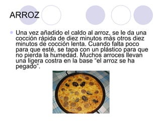 ARROZ Una vez añadido el caldo al arroz, se le da una cocción rápida de diez minutos más otros diez minutos de cocción lenta. Cuando falta poco para que esté, se tapa con un plástico para que no pierda la humedad. Muchos arroces llevan una ligera costra en la base “el arroz se ha pegado”. 