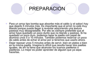 PREPARACION Para un arroz tipo bomba que absorbe más el caldo (y el sabor) hay que dejarlo 5 minutos más. Es importante que el arroz no esté muy blando porque puede llegar a reventar adquiriendo una textura pastosa muy desagradable. Por ello es siempre preferible que el arroz haya quedado un poco durito que no blando y pastoso. Si ha quedado un poco duro, podemos tapar la paella con papel de aluminio unos 5 o 10 minutos. También podemos reservar un poco de caldo antes de echar el arroz por si tenemos que usarlo ahora. Dejar reposar unos 5 minutos antes de servir, bien en platos o bien en la misma paella. Imagina lo difícil que resulta hacer dos paellas iguales, de ahí la fama que alcanzan los buenos paelleros o paelleras. Lo mejor es poder aprender de alguien que ya sepa hacerlas.  