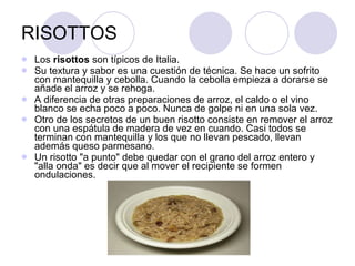 RISOTTOS Los  risottos  son típicos de Italia.  Su textura y sabor es una cuestión de técnica. Se hace un sofrito con mantequilla y cebolla. Cuando la cebolla empieza a dorarse se añade el arroz y se rehoga.  A diferencia de otras preparaciones de arroz, el caldo o el vino blanco se echa poco a poco. Nunca de golpe ni en una sola vez. Otro de los secretos de un buen risotto consiste en remover el arroz con una espátula de madera de vez en cuando. Casi todos se terminan con mantequilla y los que no llevan pescado, llevan además queso parmesano.  Un risotto "a punto" debe quedar con el grano del arroz entero y "alla onda" es decir que al mover el recipiente se formen ondulaciones. 