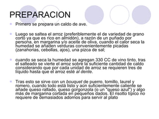 PREPARACION Primero se prepara un caldo de ave. Luego se saltea el arroz (preferiblemente el de variedad de grano corto ya que es rico en almidón), a razón de un puñado por persona, en margarina y/o aceite de oliva, cuando el calor seca la humedad se añaden verduras convenientemente picadas (zanahorias, cebollas, ajos), una pizca de sal;  cuando se seca la humedad se agregan 330 CC de vino tinto, tras el salteado se vierte el arroz sobre la suficiente cantidad de caldo considerando que por cada unidad de arroz se requieren tres de líquido hasta que el arroz esté  al dente .  Tras esto se sirve con un  bouquet  de puerro, tomillo, laurel y romero, cuando todo está listo y aún suficientemente caliente se añade queso rallado, queso gorgonzola (o un "queso azul") y algo más de margarina cortada en pequeños dados. El risotto típico  no  requiere de demasiados adornos para servir al plato  