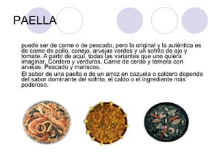 PAELLA puede ser de carne o de pescado, pero la original y la auténtica es de carne de pollo, conejo, arvejas verdes y un sofrito de ajo y tomate. A partir de aquí, todas las variantes que uno quiera imaginar. Cordero y verduras. Carne de cerdo y ternera con arvejas. Pescado y mariscos.  El sabor de una paella o de un arroz en cazuela o caldero depende del sabor dominante del sofrito, el caldo o el ingrediente más poderoso. 