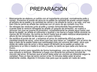 PREPARACION Básicamente se elabora un sofrito con el ingrediente principal, normalmente pollo y conejo. Ponemos el aceite de oliva en la paella (la cantidad de aceite variará según el tamaño de la paella y la cantidad de carne) y se añade la carne y se sala, una vez bien frita la carne se añade las verduras con un poco de ajo cortado muy fino. Se rehogan las verduras junto al pollo y conejo removiéndolo frecuentemente, cuando esté la verdura rehogada se añade un poquito de pimentón, se vuelve a remover (sin que se queme el pimentón), inmediatamente se añade agua hasta casi llenar la paella, se añade el colorante o azafrán y se hierve a fuego fuerte durante no menos de 30 minutos, (la norma es hervir hasta que el caldo reduzca alcanzando la altura de los remaches de las asas o un poco menos). Se rectifica el punto de sal  y echamos el arroz (lo realmente difícil es saber la cantidad exacta de arroz, unos dicen que hay que hacer un "caballón" con el arroz de lado a lado de la paella hasta que sobresalga justo por encima del caldo, otros que doble de caldo que de arroz y otros según el tamaño de la paella ya saben de antemano si un kilo o medio o un kilo y cuarto, lo cierto es que cada uno tiene su truco). Remover el arroz para repartirlo de forma homogénea, una vez hecho esto ya no hay que volverlo a remover. Mantener a fuego vivo durante los primeros minutos de cocción del arroz. El tiempo que el arroz debe estar en cocción es diferente según la variedad. Para un tipo de arroz común a los 15 minutos debe estar el arroz totalmente visible, dejando 5 minutos más para que se quede sin nada de caldo. 