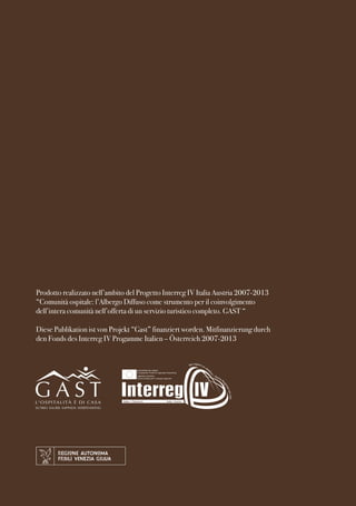Prodotto realizzato nell’ambito del Progetto Interreg IV Italia Austria 2007-2013 
“Comunità ospitale: l’Albergo Diffuso come strumento per il coinvolgimento 
dell’intera comunità nell’offerta di un servizio turistico completo. GAST “ 
Diese Publikation ist von Projekt “Gast” finanziert worden. Mitfinanzierung durch 
den Fonds des Interreg IV Progamme Italien – Österreich 2007-2013 
