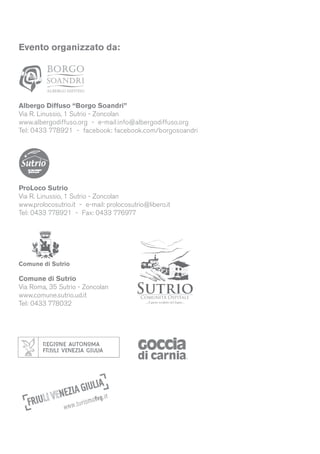 Evento organizzato da:
Albergo Diffuso “Borgo Soandri”
Via R. Linussio, 1 Sutrio - Zoncolan
www.albergodiffuso.org - e-mail:info@albergodiffuso.org
Tel: 0433 778921 - facebook: facebook.com/borgosoandri
ProLoco Sutrio
Via R. Linussio, 1 Sutrio - Zoncolan
www.prolocosutrio.it - e-mail: prolocosutrio@libero.it
Tel: 0433 778921 - Fax: 0433 776977
Comune di Sutrio
Via Roma, 35 Sutrio - Zoncolan
www.comune.sutrio.ud.it
Tel: 0433 778032
Comune di Sutrio
 