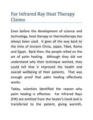 Far Infrared Ray Heat Therapy Claims<br />Even before the development of science and technology, heat therapy or thermotherapy has always been used.  It goes all the way back to the time of Ancient China, Japan, Tibet, Rome and Egypt.  Back then, the people relied on the art of palm healing.  Although they did not understand why their technique worked, they could tell that it improved the health and overall wellbeing of their patients.  That was enough proof that palm healing effectively works.<br />Today, scientists identified the reason why palm healing is effective.  Far Infrared Rays (FIR) are emitted from the healer’s hand and is transferred to the patient, giving warmth, comfort and relief.  This is the same FIR produced by the sun, making it all natural and safe.  <br />Want to know more about Heat Therapy? Just drop a click on the link.<br />Many studies are being conducted because Far Infrared Ray heat therapy claims.<br />,[object Object]