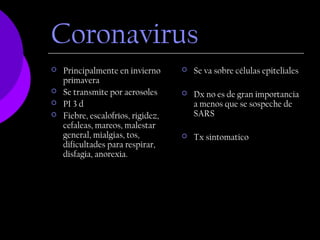 Coronavirus
   Principalmente en invierno         Se va sobre células epiteliales
    primavera
   Se transmite por aerosoles         Dx no es de gran importancia
   PI 3 d                              a menos que se sospeche de
   Fiebre, escalofríos, rigidez,       SARS
    cefaleas, mareos, malestar
    general, mialgias, tos,            Tx sintomatico
    dificultades para respirar,
    disfagia, anorexia.
 