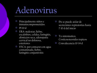 Adenovirus
   Principalmente niños e                 Dx se puede aislar de
    inmunocomprometidos                     secreciones repiratorias hasta
   PI 10 d                                 7-10 d del inicio
   ERA: malestar, fiebre,
    escalofrios, cefalea, faringitis,
    afonia,tos seca, adenopatia
                                           Tx sintomatico,
    cervical no dolorosa,                   Costicoesteroides topicos
    estertores                             Convalecencia 10-14 d
   FFCA: por contacto con agua
    contaminada, fiebre,
    faringitis conjuntivitis
 