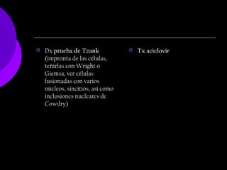    Dx prueba de Tzank                Tx aciclovir
    (impronta de las células,
    teñirlas con Wright o
    Giemsa, ver células
    fusionadas con varios
    núcleos, sincitios, así como
    inclusiones nucleares de
    Cowdry)
 