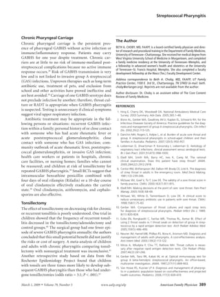 Streptococcal Pharyngitis




Chronic Pharyngeal Carriage
                                                                   The Author
Chronic	 pharyngeal	 carriage	 is	 the	 persistent	 pres-
ence	of	pharyngeal	GABHS	without	active	infection	or	              BETH A. CHOBY, MD, FAAFP, is a board-certified family physician and direc-
                                                                   tor of research and procedural training in the Department of Family Medicine,
immune/inflammatory	 response.	 Patients	 may	 carry	              University of Tennessee–Chattanooga. She received her medical degree from
GABHS	 for	 one	 year	 despite	 treatment.	 Chronic	 car-          West Virginia University School of Medicine in Morgantown, and completed
riers	 are	 at	 little	 to	 no	 risk	 of	 immune-mediated	 post-   a family medicine residency at the University of Tennessee–Memphis, and
streptococcal	complications	because	no	active	immune	              a fellowship in advanced women’s health and obstetrics at the University
                                                                   of Tennessee–St. Francis Hospital, Memphis. She also completed a faculty
response	occurs.39	Risk	of	GABHS	transmission	is	very	             development fellowship at the Waco (Tex.) Faculty Development Center.
low	and	is	not	linked	to	invasive	group	A	streptococcal	
                                                                   Address correspondence to Beth A. Choby, MD, FAAFP, UT Family
(GAS)	infections.	Unproven	therapies	such	as	long-term	            Practice Center, 1100 E. 3rd St., Chattanooga, TN 37403 (e-mail: beth.
antibiotic	 use,	 treatment	 of	 pets,	 and	 exclusion	 from	      choby@erlanger.org). Reprints are not available from the author.
school	 and	 other	 activities	 have	 proved	 ineffective	 and	
                                                                   Author disclosure: Dr. Choby is an assistant editor of The Core Content
are	best	avoided.39	Carriage	of	one	GABHS	serotype	does	           Review of Family Medicine.
not	preclude	infection	by	another;	therefore,	throat	cul-
ture	or	RADT	is	appropriate	when	GABHS	pharyngitis	                REFERENCES  
is	suspected.	Testing	is	unnecessary	if	clinical	symptoms	          1. Hing E, Cherry DK, Woodwell DA. National Ambulatory Medical Care
suggest	viral	upper	respiratory	infection.	                            Survey: 2003 Summary. Adv Data. 2005;365:1-48.
   Antibiotic	 treatment	 may	 be	 appropriate	 in	 the	 fol-       2. Bisno AL, Gerber MA, Gwaltney JM Jr, Kaplan EL, Schwartz RH, for the
lowing	 persons	 or	 situations:	 recurrent	 GABHS	 infec-             Infectious Diseases Society of America. Practice guidelines for the diag-
                                                                       nosis and management of group A streptococcal pharyngitis. Clin Infect
tion	within	a	family;	personal	history	of	or	close	contact	            Dis. 2002;35(2):113-125.
with	 someone	 who	 has	 had	 acute	 rheumatic	 fever	 or	          3. Danchin MH, Rogers S, Kelpie L, et al. Burden of acute sore throat and
acute	 poststreptococcal	 glomerulonephritis;	 close	                  group A streptococcal pharyngitis in school-aged children and their
contact	 with	 someone	 who	 has	 GAS	 infection;	 com-                families in Australia. Pediatrics. 2007;120(5):950-957.
                                                                    4. Lieberman D, Shvartzman P, Korsonsky I, Lieberman D. Aetiology of
munity	outbreak	of	acute	rheumatic	fever,	poststrepto-                 respiratory tract infections: clinical assessment versus serological tests.
coccal	 glomerulonephritis,	 or	 invasive	 GAS	 infection;	            Br J Gen Pract. 2001;51(473):998-1000.
health	 care	 workers	 or	 patients	 in	 hospitals,	 chronic	       5. Ebell MH, Smith MA, Barry HC, Ives K, Carey M. The rational
care	 facilities,	 or	 nursing	 homes;	 families	 who	 cannot	         clinical examination. Does this patient have strep throat? JAMA.
                                                                       2000;284(22):2912-2918.
be	 reassured;	 and	 children	 at	 risk	 of	 tonsillectomy	 for	
                                                                    6. Centor RM, Witherspoon JM, Dalton HP, Brody CE, Link K. The diagnosis
repeated	GABHS	pharyngitis.39	Small	RCTs	suggest	that	                 of strep throat in adults in the emergency room. Med Decis Making.
intramuscular	 benzathine	 penicillin	 combined	 with	                 1981;1(3):239-246.
four	days	of	oral	rifampin	(Rifadin)	or	a	10-day	course	            7. McIsaac WJ, Goel V, To T, Low DE. The validity of a sore throat score in
                                                                       family practice. CMAJ. 2000;163(7):811-815.
of	 oral	 clindamycin	 effectively	 eradicates	 the	 carrier	
                                                                    8. Ebell MH. Making decisions at the point of care: sore throat. Fam Pract
state.39	 Oral	 clindamycin,	 azithromycin,	 and	 cephalo-             Manag. 2003;10(8):68-69.
sporins	are	also	effective.                                         9. McIsaac WJ, White D, Tannenbaum D, Low DE. A clinical score to
                                                                       reduce unnecessary antibiotic use in patients with sore throat. CMAJ.
Tonsillectomy                                                          1998;158(1):75-83.
                                                                   10. Gerber MA. Comparison of throat cultures and rapid strep tests
The	effect	of	tonsillectomy	on	decreasing	risk	for	chronic	            for diagnosis of streptococcal pharyngitis. Pediatr Infect Dis J. 1989;
or	recurrent	tonsillitis	is	poorly	understood.	One	trial	in	           8(11):820-824.
children	showed	that	the	frequency	of	recurrent	tonsil-            11. Ezike EN, Rongkavilit C, Fairfax MR, Thomas RL, Asmar BI. Effect of
litis	decreased	in	the	tonsillectomy/adenoidectomy	and	                using 2 throat swabs vs 1 throat swab on detection of group A strep-
                                                                       tococcus by a rapid antigen detection test. Arch Pediatr Adolesc Med.
control	groups.40	The	surgical	group	had	one	fewer	epi-                2005;159(5):486-490.
sode	of	severe	GABHS	pharyngitis	annually;	the	authors	            12. Neuner JM, Hamel MB, Phillips RS, Bona K, Aronson MD. Diagnosis and
concluded	that	this	small	potential	benefit	did	not	justify	           management of adults with pharyngitis. A cost-effectiveness analysis.
the	risks	or	cost	of	surgery.	A	meta-analysis	of	children	             Ann Intern Med. 2003;139(2):113-122.
                                                                   13. Mirza A, Wludyka P, Chiu TT, Rathore MH. Throat culture is neces-
and	 adults	 with	 chronic	 pharyngitis	 comparing	 tonsil-            sary after negative rapid antigen detection tests. Clin Pediatr (Phila).
lectomy	with	nonsurgical	treatment	was	inconclusive.41	                2007;46(3):241-246.
Another	 retrospective	 study	 based	 on	 data	 from	 the	         14. Gerber MA, Tanz RR, Kabat W, et al. Optical immunoassay test for
Rochester	 Epidemiology	 Project	 found	 that	 children	               group A beta-hemolytic streptococcal pharyngitis. An office-based,
                                                                       multicenter investigation. JAMA. 1997;277(11):899-903.
with	tonsils	are	three	times	more	likely	to	develop	sub-
                                                                   15. Van Howe RS, Kusnier LP II. Diagnosis and management of pharyngi-
sequent	GABHS	pharyngitis	than	those	who	had	under-                    tis in a pediatric population based on cost-effectiveness and projected
gone	tonsillectomies	(odds	ratio	=	3.1;	P	<	.001).42                   health outcomes. Pediatrics. 2006;117(3):609-619.


March 1, 2009   ◆   Volume 79, Number 5	                www.aafp.org/afp	                                American Family Physician  389
 