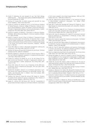 Streptococcal Pharyngitis




16. Fischer P. Defending the real standard of care. Fam Pract Manag.                of 301 strains isolated in the United States between 1994 and 1997.
    2008;15(2):48.     http://www.aafp.org/fpm/20080200/48defe.html.                Pediatr Infect Dis J. 1999;18(12):1069-1072.
    Accessed September 24, 2008.                                                29. Casey JR. Selecting the optimal antibiotic in the treatment of group
17. Shulman ST, Gerber MA. So what’s wrong with penicillin for strep                A beta-hemolytic streptococci pharyngitis. Clin Pediatr (Phila).
    throat? Pediatrics. 2004;113(6):1816-1819.                                      2007;46(suppl 1):25S-35S.
18. Cooper RJ, Hoffman JR, Bartlett JG, et al., for the American Academy        30. Feder HM Jr, Gerber MA, Randolph MF, Stelmach PS, Kaplan EL. Once-
    of Family Physicians, American College of Physicians, American Soci-            daily therapy for streptococcal pharyngitis with amoxicillin. Pediatrics.
    ety of Internal Medicine, Centers for Disease Control and Prevention.           1999;103(1):47-51.
    Principles of appropriate antibiotic use for acute pharyngitis in adults:   31. Clegg HW, Ryan AG, Dallas SD, et al. Treatment of streptococcal phar-
    background. Ann Intern Med. 2001;134(6):509-517.                                yngitis with once-daily compared with twice-daily amoxicillin: a non-
19. American Academy of Pediatrics, Committee on Infectious Diseases.               inferiority trial. Pediatr Infect Dis J. 2006;25(9):761-767.
    Red Book. 26th ed. Elk Grove Village, Ill.: American Academy of Pediat-     32. Martin JM, Green M, Barbadora KA, Wald ER. Erythromycin-resistant
    rics; 2003:578-580.                                                             group A streptococci in schoolchildren in Pittsburgh. N Engl J Med.
20. Dajani A, Taubert K, Ferrieri P, Peter G, Shulman S. Treatment of acute         2002;346(16):1200-1206.
    streptococcal pharyngitis and prevention of rheumatic fever: a state-       33. Marcy SM. Treatment options for streptococcal pharyngitis. Clin Pediatr
    ment for health professionals. Committee on Rheumatic Fever, Endo-              (Phila). 2007;46(suppl 1):36S-45S.
    carditis, and Kawasaki Disease of the Council on Cardiovascular Disease     34. Casey JR, Pichichero ME. Meta-analysis of cephalosporin versus penicil-
    in the Young, the American Heart Association. Pediatrics. 1995;96               lin treatment of group A streptococcal tonsillopharyngitis in children.
    (4 pt 1):758-764.                                                               Pediatrics. 2004;113(4):866-882.
21. Centor RM, Allison JJ, Cohen S. Pharyngitis management: defining the        35. Linder JA, Chan JC, Bates DW. Evaluation and treatment of pharyngitis
    controversy. J Gen Intern Med. 2007;22(1):127-130.                              in primary care practice: the difference between guidelines is largely
22. Del Mar CB, Glasziou PP, Spinks AB. Antibiotics for sore throat. Cochrane       academic. Arch Intern Med. 2006;166(13):1374-1379.
    Database Syst Rev. 2006;(4):CD000023.                                       36. Bisno AL. Diagnosing strep throat in the adult patient: do clinical criteria
23. Merrill B, Kelsberg G, Jankowski TA, Danis P. Clinical inquiries. What is       really suffice? Ann Intern Med. 2003;139(2):150-151.
    the most effective diagnostic evaluation of streptococcal pharyngitis?      37. McIsaac WJ, Kellner JD, Aufricht P, Vanjaka A, Low DE. Empirical valida-
    J Fam Pract. 2004;53(9):734-740.                                                tion of guidelines for the management of pharyngitis in children and
24. Cooper RJ, Hoffman JR, Bartlett JG, et al., for the Centers for Dis-            adults [published correction appears in JAMA. 2005;294(21):2700].
    ease Control and Prevention. Principles of appropriate antibiotic use           JAMA. 2004;291(13):1587-1595.
    for acute pharyngitis in adults: background. Ann Emerg Med. 2001;           38. Sheeler RD, Houston MS, Radke S, Dale JC, Adamson SC. Accuracy of
    37(6):711-719.                                                                  rapid strep testing in patients who have had recent streptococcal phar-
25. Rimoin AW, Hamza HS, Vince A, et al. Evaluation of the WHO clini-               yngitis. J Am Board Fam Pract. 2002;15(4):261-265.
    cal decision rule for streptococcal pharyngitis. Arch Dis Child. 2005;      39. Tanz RR, Shulman ST. Chronic pharyngeal carriage of group A strepto-
    90(10):1066-1070.                                                               cocci. Pediatr Infect Dis J. 2007;26(2):175-176.
26. Sharland M, Kendall H, Yeates D, et al. Antibiotic prescribing in gen-      40. Paradise JL, Bluestone CD, Colborn DK, Bernard BS, Rockette HE, Kurs-
    eral practice and hospital admissions for peritonsillar abscess, mas-           Lasky M. Tonsillectomy and adenotonsillectomy for recurrent throat infec-
    toiditis, and rheumatic fever in children: time trend analysis. BMJ.            tion in moderately affected children. Pediatrics. 2002;110(1 pt 1):7-15.
    2005;331(7512):328-329.                                                     41. Burton MJ, Towler B, Glasziou P. Tonsillectomy versus non-surgical treat-
27. Snellman LW, Stang HJ, Stang JM, Johnson DR, Kaplan EL. Duration                ment for chronic/recurrent acute tonsillitis. Cochrane Database Syst Rev.
    of positive throat cultures for group A streptococci after initiation of        1999;(3):CD001802.
    antibiotic therapy. Pediatrics. 1993;91(6):1166-1170.                       42. Orvidas LJ, St Sauver JL, Weaver AL. Efficacy of tonsillectomy in treat-
28. Kaplan EL, Johnson DR, Del Rosario MC, Horn DL. Susceptibility of               ment of recurrent group A beta-hemolytic streptococcal pharyngitis.
    group A beta-hemolytic streptococci to thirteen antibiotics: examination        Laryngoscope. 2006;116(11):1946-1950.




390  American Family Physician                                      www.aafp.org/afp	                             Volume 79, Number 5       ◆   March 1, 2009
 