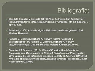

Mandell, Douglas y Bennett, (2012). 'Cap 54 Faringitis'. In: Elsevier
(ed),Enfermedades infecciosas principios y practica. 7th ed. España: ..
pp.822-828.



Zarotouff, (2008).Atlas de signos físicos en medicina general. 2nd.
Mexico: Harcourt.



Pamela C. Champe. Richard A. Harvey, (2007). 'Capitulo 9
Estreptococos'. In: Pamela C. Champe. Richard A. Harvey
(ed),Microbiologia . 2nd ed. Mexico: Wolters Klumer. pp.79-90.



Standford T. Shulman (2012). Clinical Practice Guideline for he
Diagnosis and Management of Group A Streptococcal Pharyngitis:
2012 update by the infectious Diseases Society of America. [ONLINE]
Available at: http://www.idsociety.org/idsa_practice_guidelines/. [Last
Accessed 05/02/2014]

 