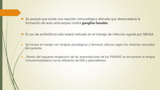  Se postula que existe una reacción inmunológica alterada que desencadena la
formación de auto anticuerpos contra ganglios basales.
 El uso de antibióticos solo estará indicado en el manejo de infección aguda por SBHGA.
 Se iniciará el manejo con terápias psicológicas y fármacos clásicos según los síntomas asociados
del paciente.
 Dentro del esquema terapéutico de las exacerbaciones de los PANDAS se encuentran la terapia
inmunomoduladora con la utilización de IVIG y plasmaféresis.
 