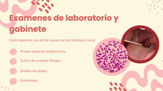 Examenes de laboratorio y
gabinete
Como sabemos, una de las causas son las bacterias o virus:
Prueba rápida de streptococos.
Cultivo de exudado faringeo.
Análisis de sangre.
Endoscopia.
 