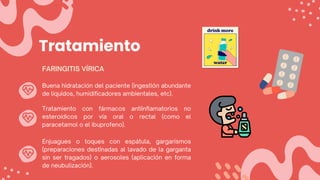 Tratamiento
Buena hidratación del paciente (ingestión abundante
de líquidos, humidificadores ambientales, etc).
FARINGITIS VÍRICA
Tratamiento con fármacos antiinflamatorios no
esteroídicos por vía oral o rectal (como el
paracetamol o el ibuprofeno).
Enjuagues o toques con espátula, gargarismos
(preparaciones destinadas al lavado de la garganta
sin ser tragados) o aerosoles (aplicación en forma
de neubulización).
 